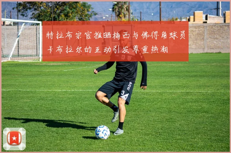 特拉布宗官推晒梅西与佛得角球员卡布拉尔的互动引发尊重热潮