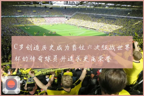 C罗创造历史成为首位六次征战世界杯的传奇球员并追求更高荣誉