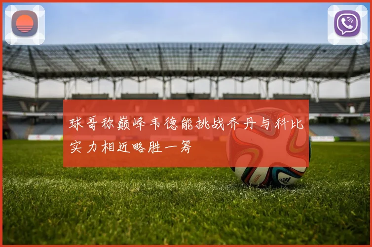 球哥称巅峰韦德能挑战乔丹与科比实力相近略胜一筹