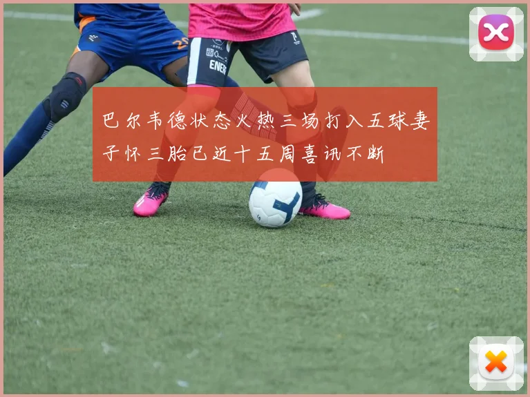 巴尔韦德状态火热三场打入五球妻子怀三胎已近十五周喜讯不断