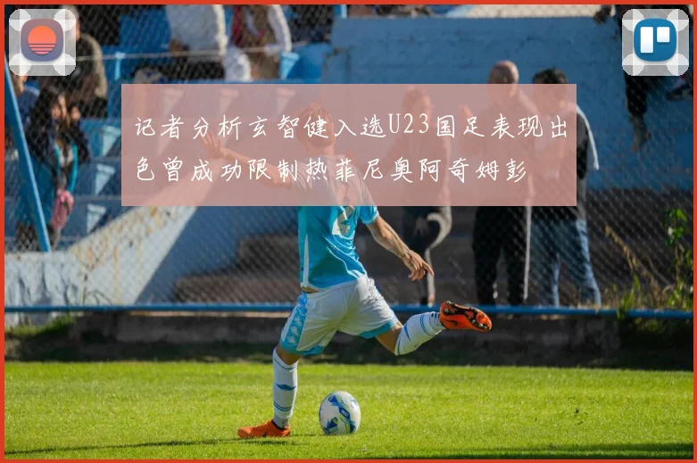 记者分析玄智健入选U23国足表现出色曾成功限制热菲尼奥阿奇姆彭