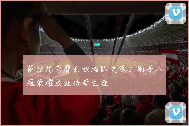 萨拉赫荣膺利物浦队史第三射手八冠荣耀成就传奇生涯