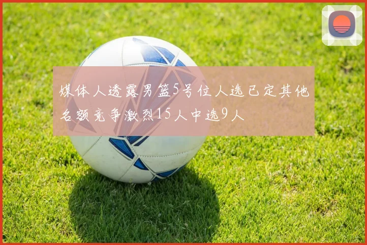 媒体人透露男篮5号位人选已定其他名额竞争激烈15人中选9人