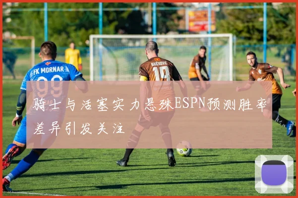 骑士与活塞实力悬殊ESPN预测胜率差异引发关注