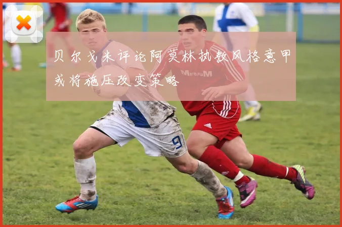贝尔戈米评论阿莫林执教风格意甲或将施压改变策略