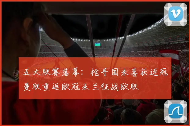 五大联赛落幕：枪手国米喜获连冠曼联重返欧冠米兰征战欧联