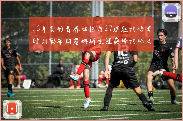 13年前的青春回忆与27连胜的传奇时刻勒布朗詹姆斯生涯巅峰的统治力解析