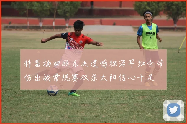 特雷杨回顾东决遗憾称若早知会带伤出战常规赛双杀太阳信心十足