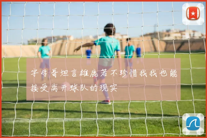 字母哥坦言雄鹿若不珍惜我我也能接受离开球队的现实