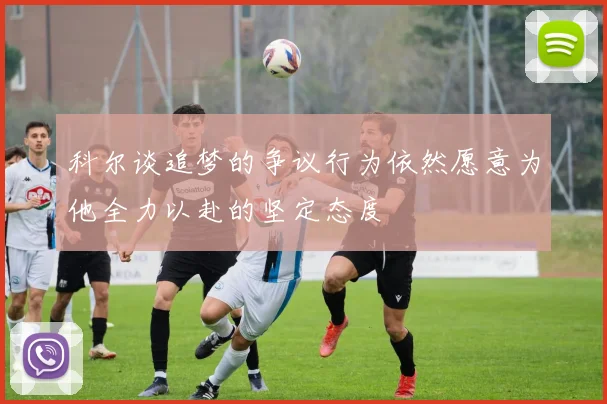 科尔谈追梦的争议行为依然愿意为他全力以赴的坚定态度