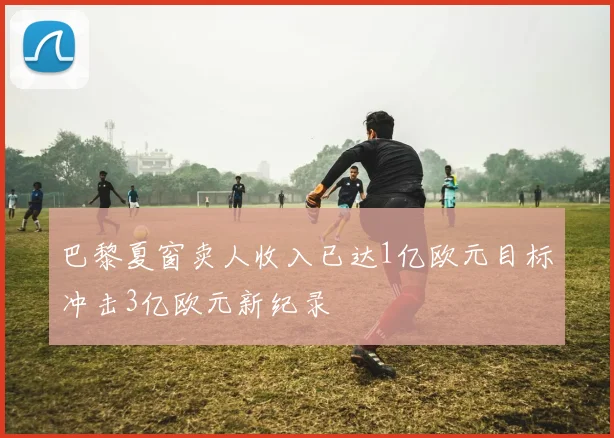 巴黎夏窗卖人收入已达1亿欧元目标冲击3亿欧元新纪录