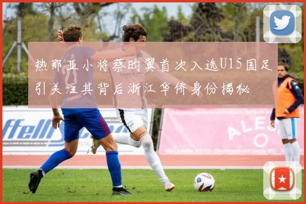 热那亚小将蔡昀翼首次入选U15国足引关注其背后浙江华侨身份揭秘