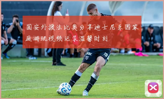 国安外援法比奥分享迪士尼乐园家庭游玩视频记录温馨时刻