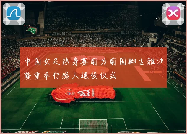 中国女足热身赛前为前国脚古雅沙隆重举行感人退役仪式