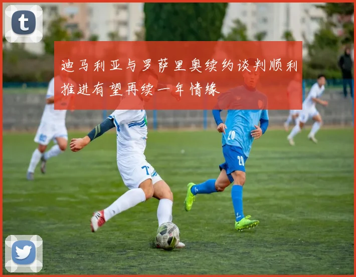 迪马利亚与罗萨里奥续约谈判顺利推进有望再续一年情缘