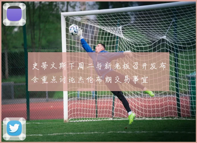 史蒂文斯下周二与新老板召开发布会重点讨论杰伦布朗交易事宜